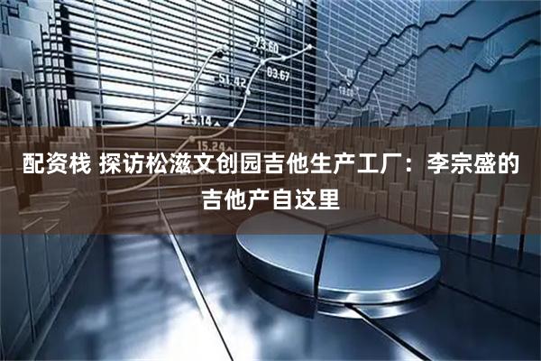配资栈 探访松滋文创园吉他生产工厂：李宗盛的吉他产自这里