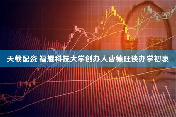 天载配资 福耀科技大学创办人曹德旺谈办学初衷