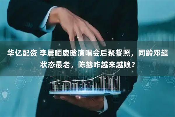 华亿配资 李晨晒鹿晗演唱会后聚餐照，同龄邓超状态最老，陈赫咋越来越娘？