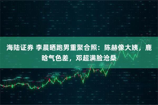 海陆证券 李晨晒跑男重聚合照：陈赫像大姨，鹿晗气色差，邓超满脸沧桑