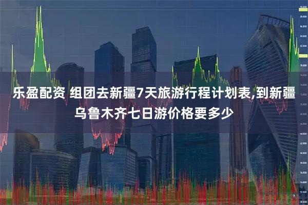 乐盈配资 组团去新疆7天旅游行程计划表,到新疆乌鲁木齐七日游价格要多少