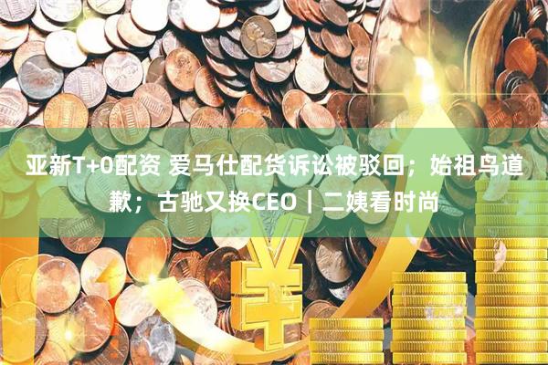 亚新T+0配资 爱马仕配货诉讼被驳回；始祖鸟道歉；古驰又换CEO｜二姨看时尚