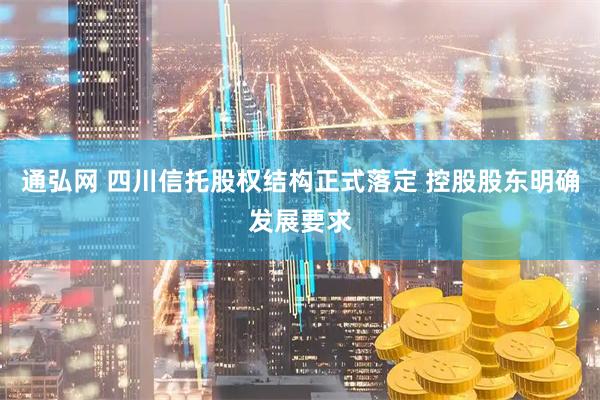 通弘网 四川信托股权结构正式落定 控股股东明确发展要求