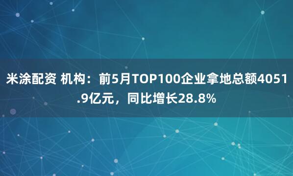 米涂配资 机构：前5月TOP100企业拿地总额4051.9亿元，同比增长28.8%