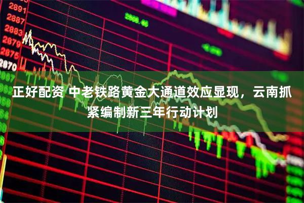 正好配资 中老铁路黄金大通道效应显现，云南抓紧编制新三年行动计划