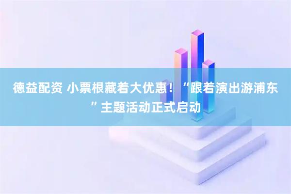 德益配资 小票根藏着大优惠！“跟着演出游浦东”主题活动正式启动