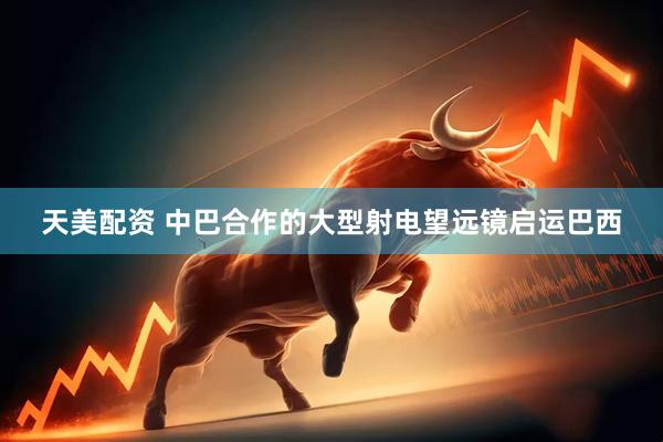 天美配资 中巴合作的大型射电望远镜启运巴西