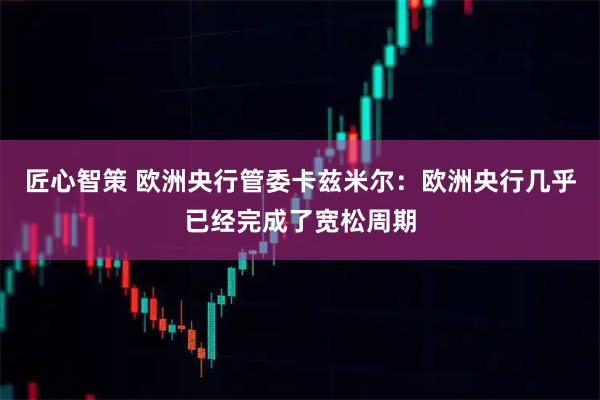 匠心智策 欧洲央行管委卡兹米尔：欧洲央行几乎已经完成了宽松周期