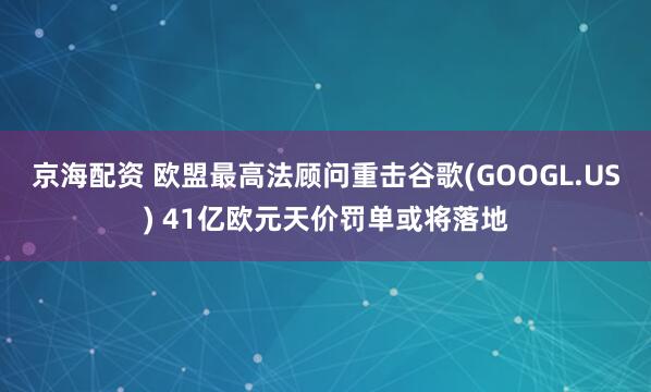 京海配资 欧盟最高法顾问重击谷歌(GOOGL.US) 41亿欧元天价罚单或将落地