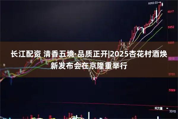 长江配资 清香五境·品质正开|2025杏花村酒焕新发布会在京隆重举行