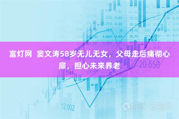 富灯网  窦文涛58岁无儿无女，父母走后痛彻心扉，担心未来养老