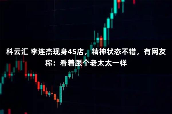 科云汇 李连杰现身4S店，精神状态不错，有网友称：看着跟个老太太一样