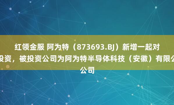 红领金服 阿为特（873693.BJ）新增一起对外投资，被投资公司为阿为特半导体科技（安徽）有限公司