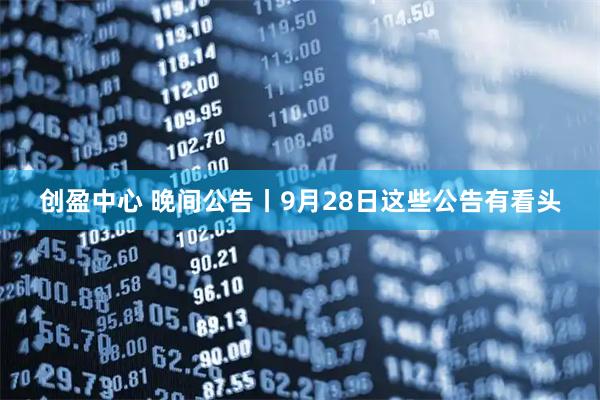 创盈中心 晚间公告丨9月28日这些公告有看头