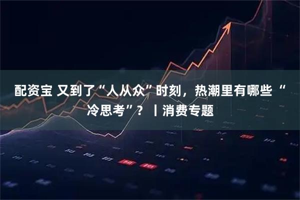 配资宝 又到了“人从众”时刻，热潮里有哪些 “冷思考”？丨消费专题