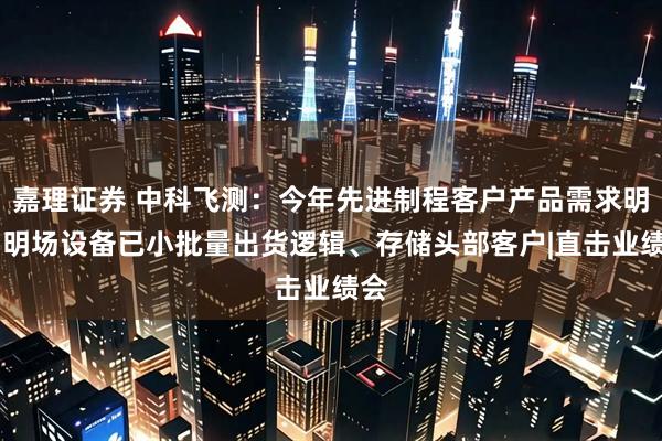 嘉理证券 中科飞测：今年先进制程客户产品需求明确 明场设备已小批量出货逻辑、存储头部客户|直击业绩会