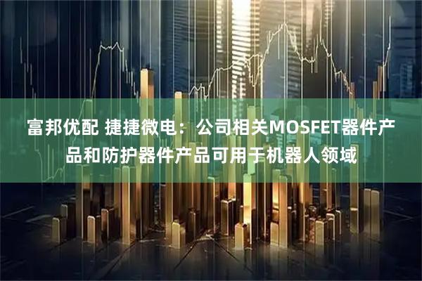 富邦优配 捷捷微电：公司相关MOSFET器件产品和防护器件产品可用于机器人领域