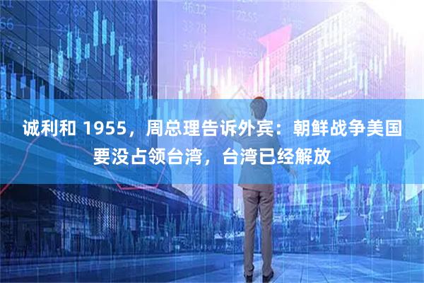 诚利和 1955，周总理告诉外宾：朝鲜战争美国要没占领台湾，台湾已经解放
