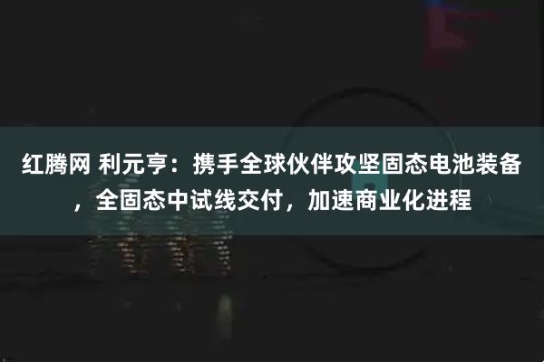 红腾网 利元亨：携手全球伙伴攻坚固态电池装备，全固态中试线交付，加速商业化进程