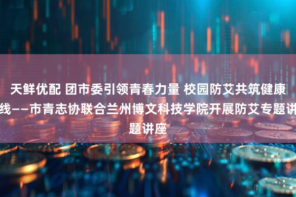 天鲜优配 团市委引领青春力量 校园防艾共筑健康防线——市青志协联合兰州博文科技学院开展防艾专题讲座