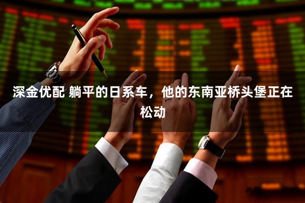 深金优配 躺平的日系车，他的东南亚桥头堡正在松动